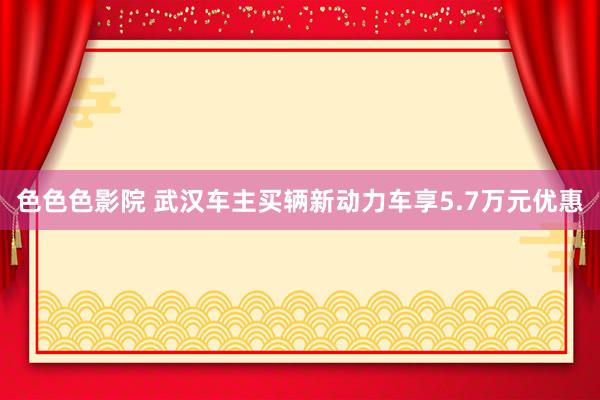 色色色影院 武汉车主买辆新动力车享5.7万元优惠