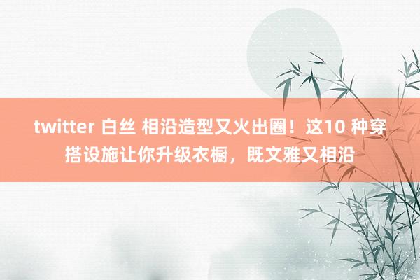 twitter 白丝 相沿造型又火出圈！这10 种穿搭设施让你升级衣橱，既文雅又相沿