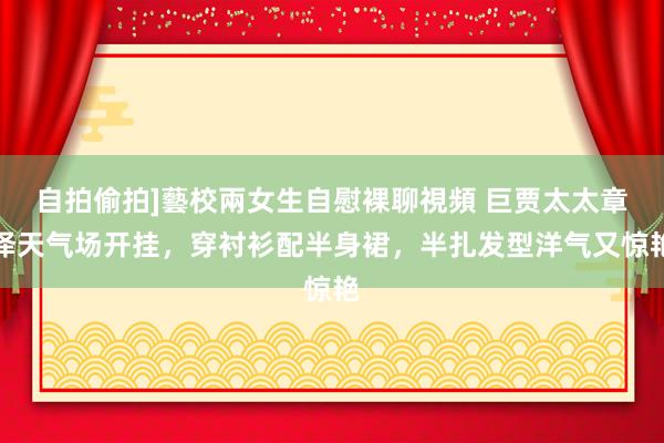 自拍偷拍]藝校兩女生自慰裸聊視頻 巨贾太太章泽天气场开挂，穿衬衫配半身裙，半扎发型洋气又惊艳