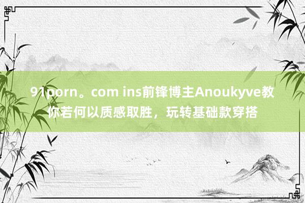 91porn。com ins前锋博主Anoukyve教你若何以质感取胜，玩转基础款穿搭