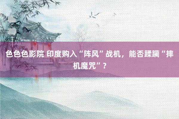 色色色影院 印度购入“阵风”战机，能否蹂躏“摔机魔咒”？