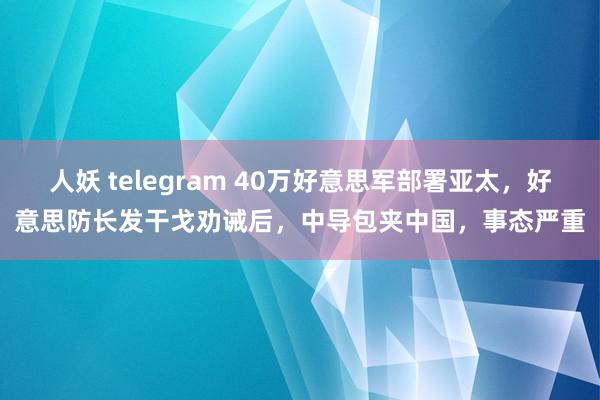 人妖 telegram 40万好意思军部署亚太，好意思防长发干戈劝诫后，中导包夹中国，事态严重