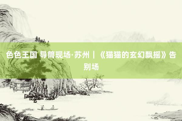 色色王国 导筒现场·苏州｜《猫猫的玄幻飘摇》告别场