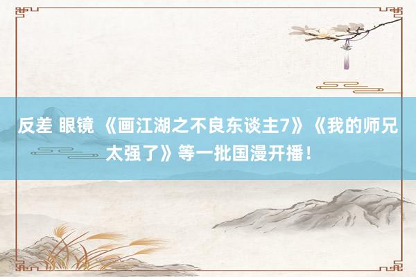 反差 眼镜 《画江湖之不良东谈主7》《我的师兄太强了》等一批国漫开播！