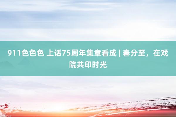 911色色色 上话75周年集章看成 | 春分至，在戏院共印时光