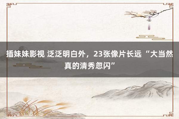 插妹妹影视 泛泛明白外，23张像片长远 “大当然真的清秀忽闪”