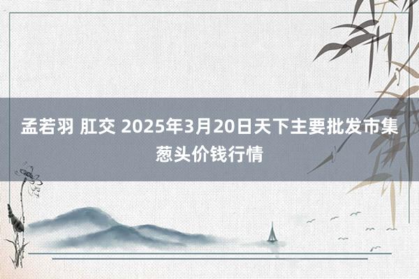 孟若羽 肛交 2025年3月20日天下主要批发市集葱头价钱行情