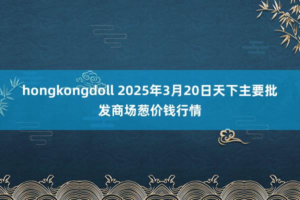 hongkongdoll 2025年3月20日天下主要批发商场葱价钱行情