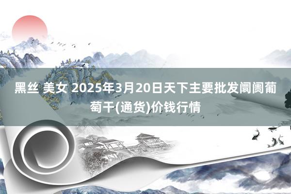 黑丝 美女 2025年3月20日天下主要批发阛阓葡萄干(通货)价钱行情