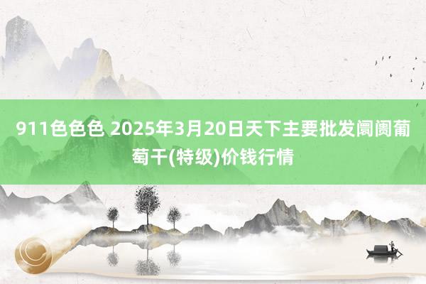 911色色色 2025年3月20日天下主要批发阛阓葡萄干(特级)价钱行情
