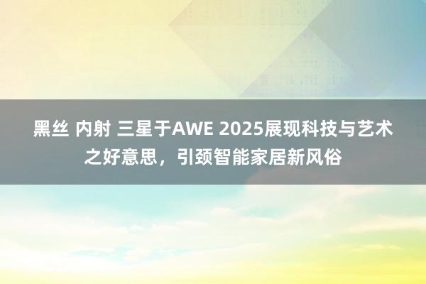 黑丝 内射 三星于AWE 2025展现科技与艺术之好意思，引颈智能家居新风俗