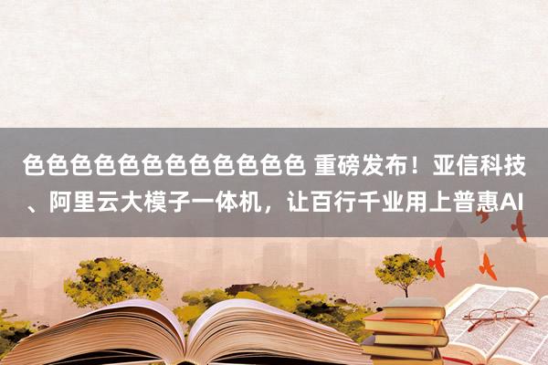 色色色色色色色色色色色色 重磅发布！亚信科技、阿里云大模子一体机，让百行千业用上普惠AI