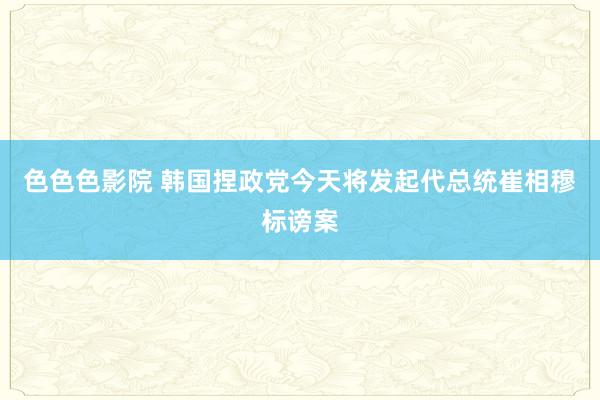 色色色影院 韩国捏政党今天将发起代总统崔相穆标谤案