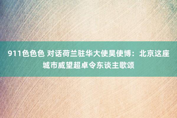 911色色色 对话荷兰驻华大使昊使博：北京这座城市威望超卓令东谈主歌颂