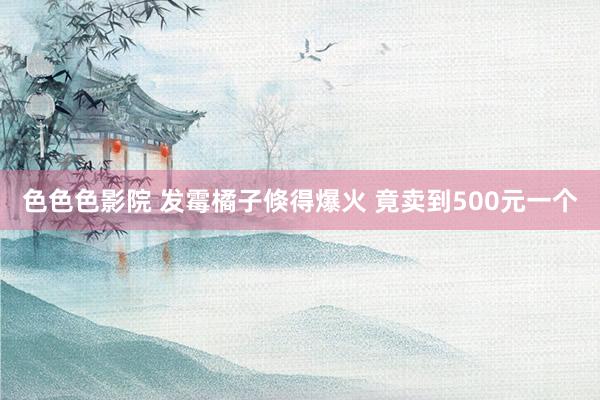 色色色影院 发霉橘子倏得爆火 竟卖到500元一个