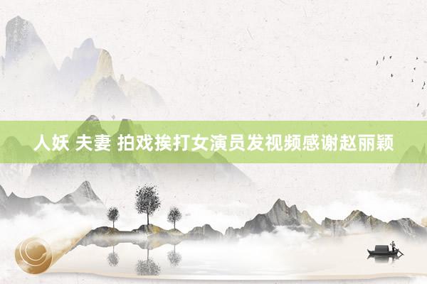 人妖 夫妻 拍戏挨打女演员发视频感谢赵丽颖