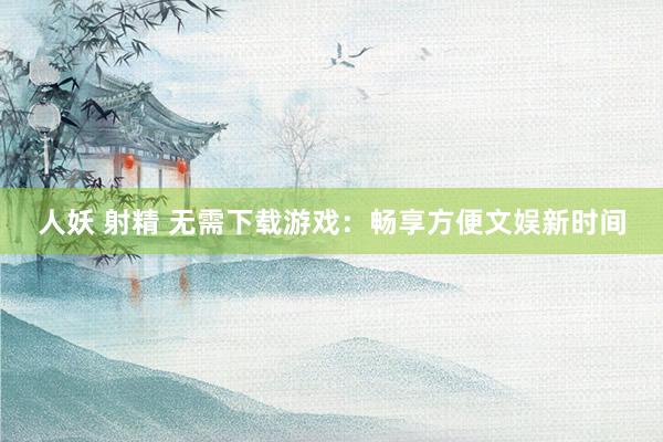 人妖 射精 无需下载游戏：畅享方便文娱新时间