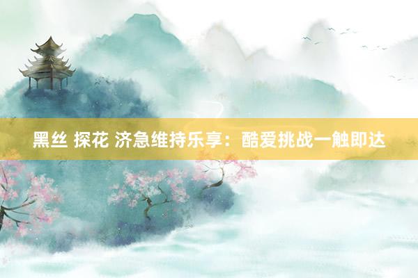 黑丝 探花 济急维持乐享：酷爱挑战一触即达