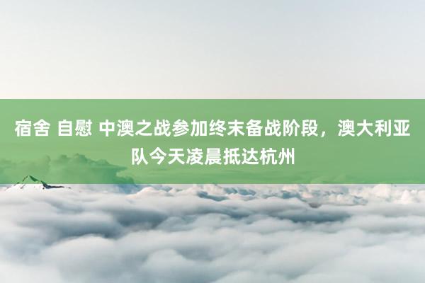 宿舍 自慰 中澳之战参加终末备战阶段，澳大利亚队今天凌晨抵达杭州
