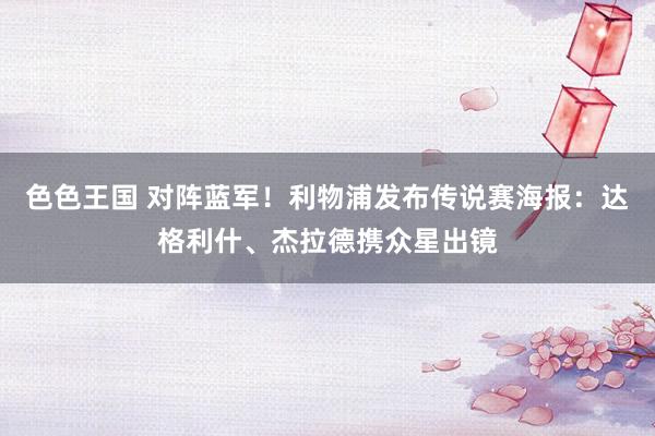 色色王国 对阵蓝军！利物浦发布传说赛海报：达格利什、杰拉德携众星出镜