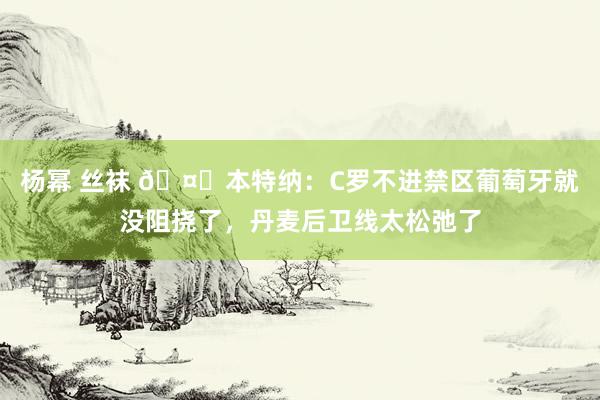 杨幂 丝袜 🤐本特纳：C罗不进禁区葡萄牙就没阻挠了，丹麦后卫线太松弛了