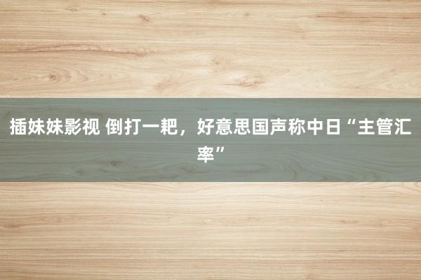 插妹妹影视 倒打一耙，好意思国声称中日“主管汇率”