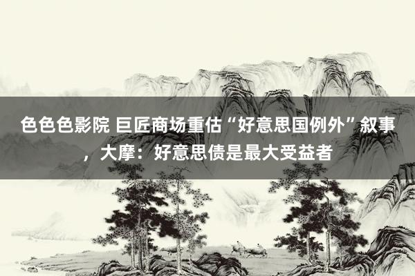 色色色影院 巨匠商场重估“好意思国例外”叙事，大摩：好意思债是最大受益者