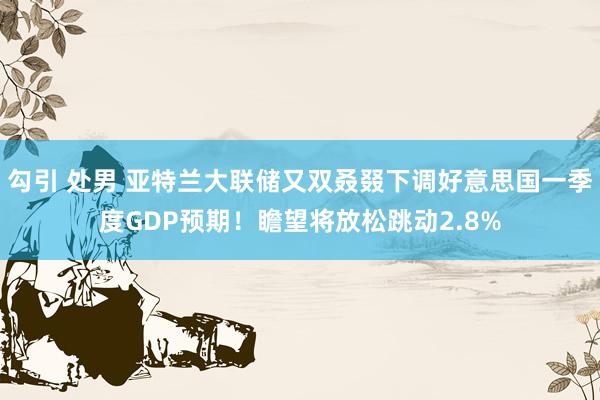 勾引 处男 亚特兰大联储又双叒叕下调好意思国一季度GDP预期！瞻望将放松跳动2.8%