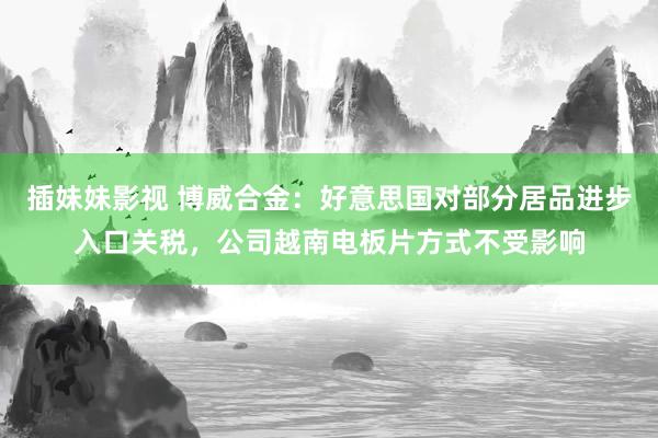 插妹妹影视 博威合金：好意思国对部分居品进步入口关税，公司越南电板片方式不受影响