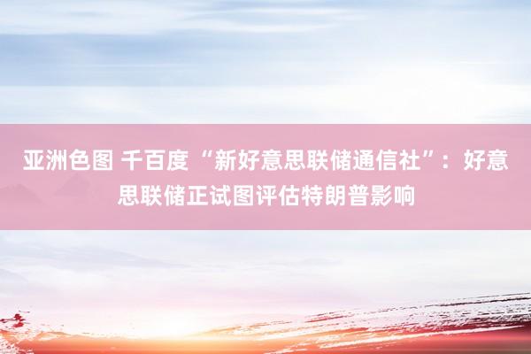 亚洲色图 千百度 “新好意思联储通信社”：好意思联储正试图评估特朗普影响