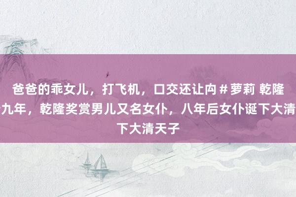 爸爸的乖女儿，打飞机，口交还让禸＃萝莉 乾隆三十九年，乾隆奖赏男儿又名女仆，八年后女仆诞下大清天子