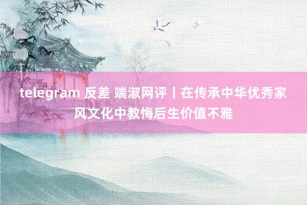 telegram 反差 端淑网评丨在传承中华优秀家风文化中教悔后生价值不雅