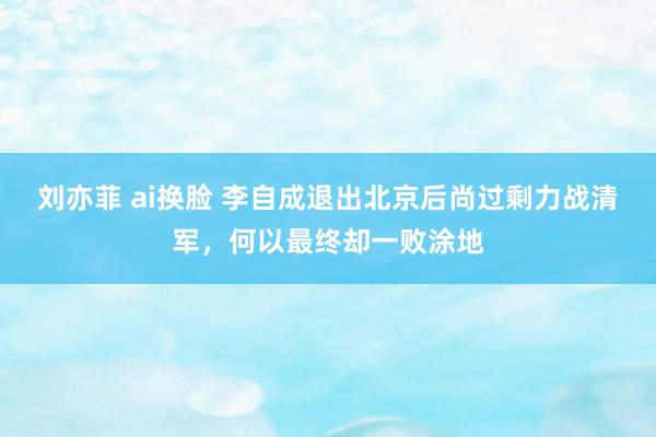 刘亦菲 ai换脸 李自成退出北京后尚过剩力战清军，何以最终却一败涂地