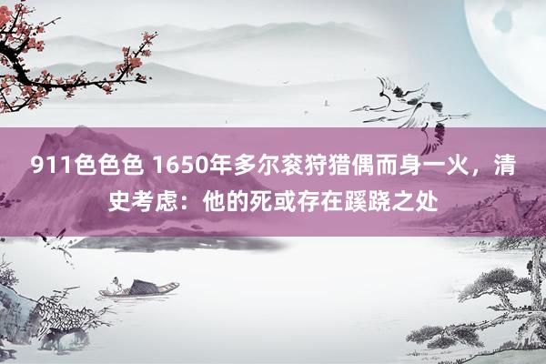 911色色色 1650年多尔衮狩猎偶而身一火，清史考虑：他的死或存在蹊跷之处
