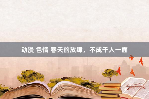 动漫 色情 春天的放肆，不成千人一面