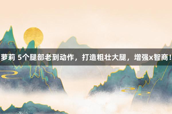 萝莉 5个腿部老到动作，打造粗壮大腿，增强x智商！