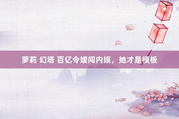 萝莉 幻塔 百亿令嫒闯内娱，她才是模板