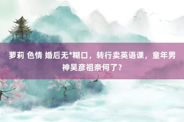 萝莉 色情 婚后无*糊口，转行卖英语课，童年男神吴彦祖奈何了？