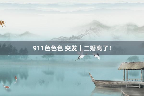 911色色色 突发｜二婚离了！