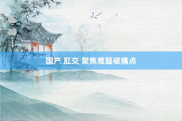 国产 肛交 聚焦难题破痛点