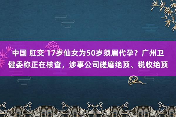 中国 肛交 17岁仙女为50岁须眉代孕？广州卫健委称正在核查，涉事公司磋磨绝顶、税收绝顶