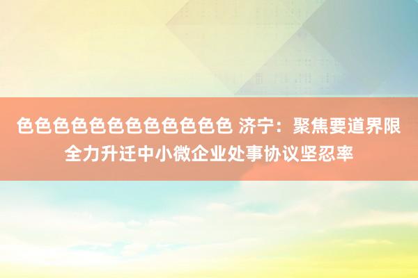 色色色色色色色色色色色色 济宁：聚焦要道界限全力升迁中小微企业处事协议坚忍率