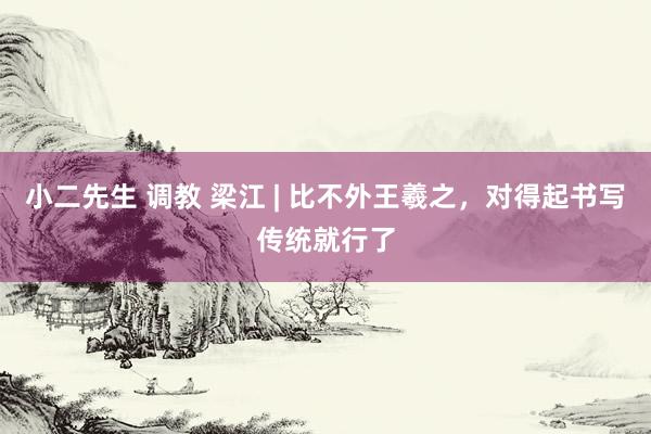 小二先生 调教 梁江 | 比不外王羲之，对得起书写传统就行了