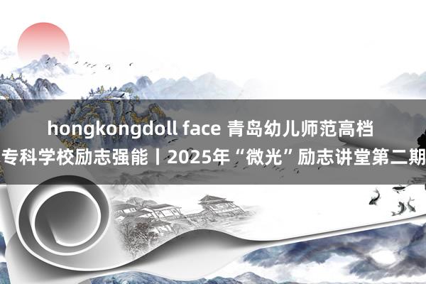 hongkongdoll face 青岛幼儿师范高档 专科学校励志强能丨2025年“微光”励志讲堂第二期
