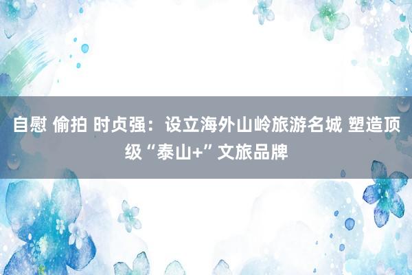 自慰 偷拍 时贞强：设立海外山岭旅游名城 塑造顶级“泰山+”文旅品牌