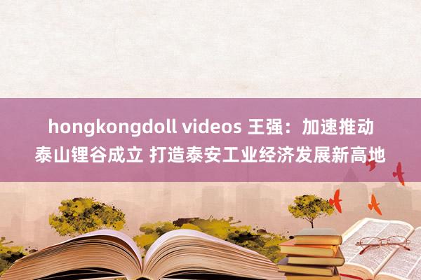 hongkongdoll videos 王强：加速推动泰山锂谷成立 打造泰安工业经济发展新高地