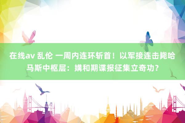在线av 乱伦 一周内连环斩首！以军接连击毙哈马斯中枢层：媾和期谍报征集立奇功？