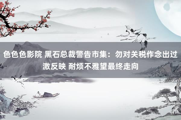色色色影院 黑石总裁警告市集：勿对关税作念出过激反映 耐烦不雅望最终走向