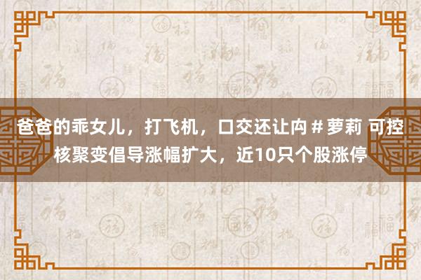 爸爸的乖女儿，打飞机，口交还让禸＃萝莉 可控核聚变倡导涨幅扩大，近10只个股涨停