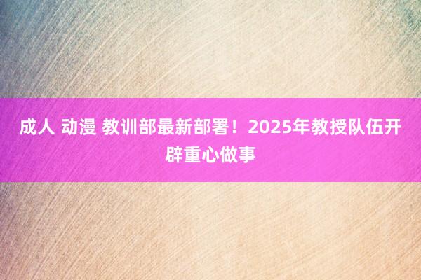 成人 动漫 教训部最新部署！2025年教授队伍开辟重心做事